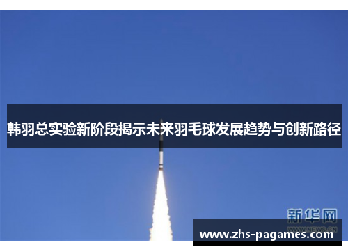 韩羽总实验新阶段揭示未来羽毛球发展趋势与创新路径