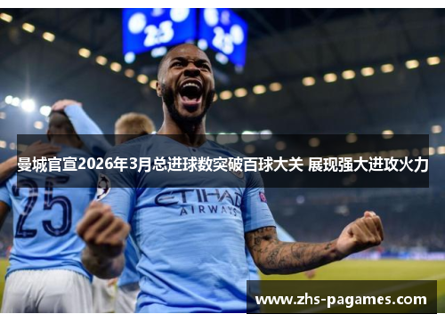 曼城官宣2026年3月总进球数突破百球大关 展现强大进攻火力